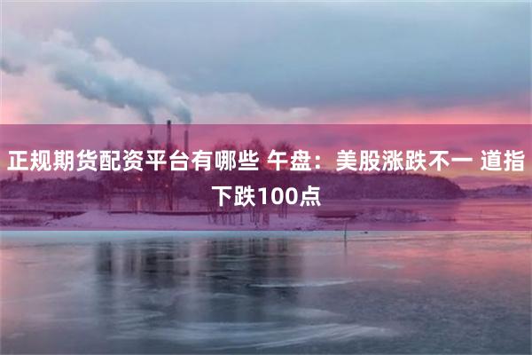 正规期货配资平台有哪些 午盘：美股涨跌不一 道指下跌100点