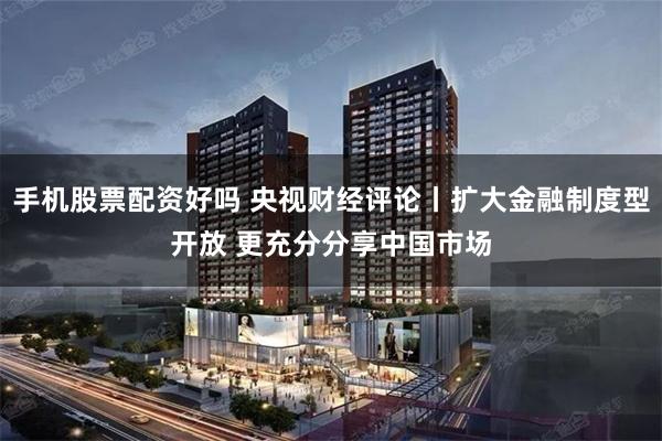手机股票配资好吗 央视财经评论丨扩大金融制度型开放 更充分分享中国市场