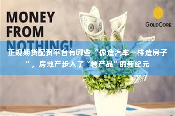 正规期货配资平台有哪些 “像造汽车一样造房子”，房地产步入了“卷产品”的新纪元