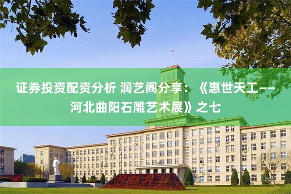 证券投资配资分析 润艺阁分享：《惠世天工——河北曲阳石雕艺术展》之七