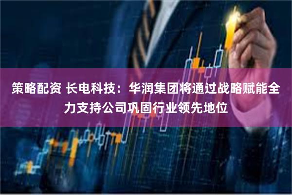 策略配资 长电科技：华润集团将通过战略赋能全力支持公司巩固行业领先地位