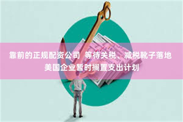 靠前的正规配资公司  等待关税、减税靴子落地 美国企业暂时搁置支出计划