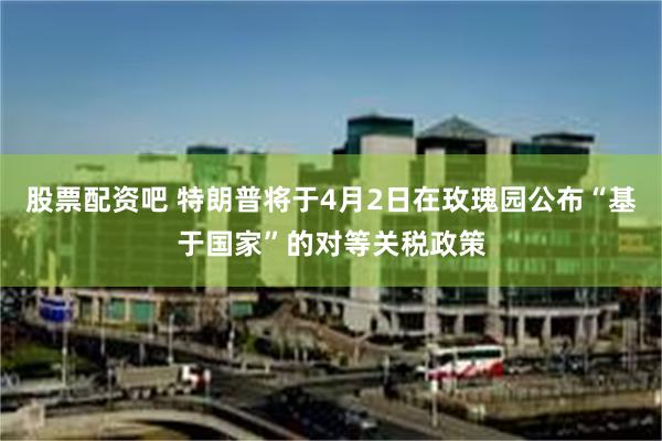 股票配资吧 特朗普将于4月2日在玫瑰园公布“基于国家”的对等关税政策