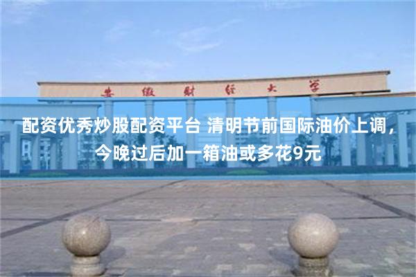 配资优秀炒股配资平台 清明节前国际油价上调，今晚过后加一箱油或多花9元