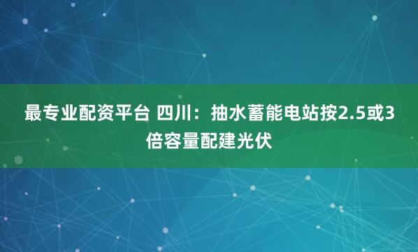 最专业配资平台 四川：抽水蓄能电站按2.5或3倍容量配建光伏