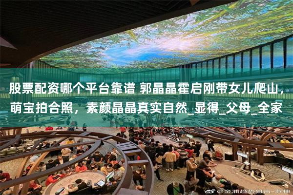 股票配资哪个平台靠谱 郭晶晶霍启刚带女儿爬山，萌宝拍合照，素颜晶晶真实自然_显得_父母_全家