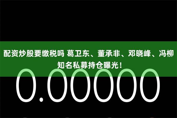 配资炒股要缴税吗 葛卫东、董承非、邓晓峰、冯柳 知名私募持仓曝光！