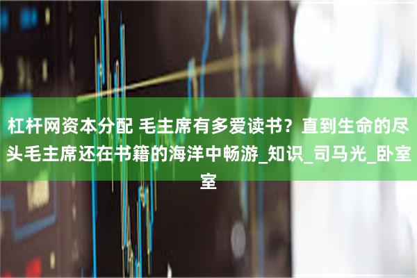 杠杆网资本分配 毛主席有多爱读书？直到生命的尽头毛主席还在书籍的海洋中畅游_知识_司马光_卧室