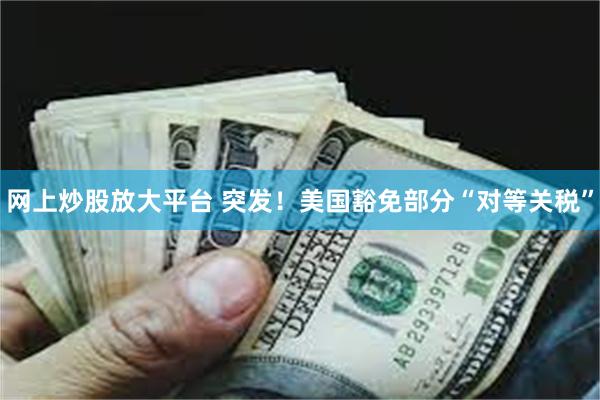 网上炒股放大平台 突发！美国豁免部分“对等关税”