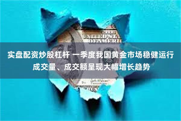 实盘配资炒股杠杆 一季度我国黄金市场稳健运行 成交量、成交额呈现大幅增长趋势