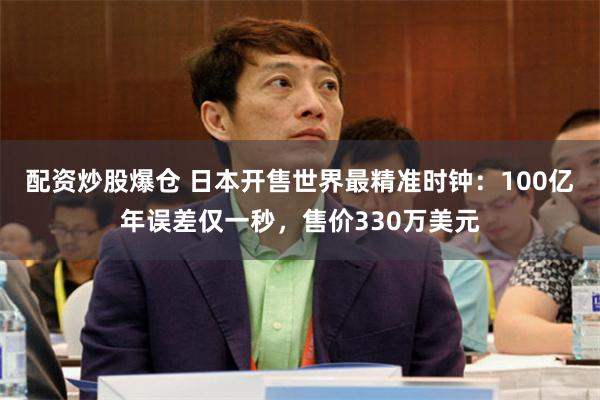 配资炒股爆仓 日本开售世界最精准时钟：100亿年误差仅一秒，售价330万美元