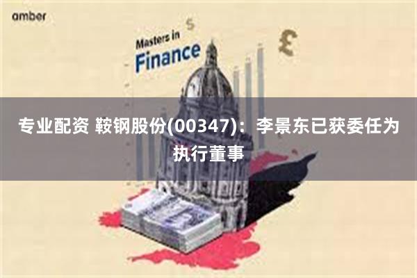 专业配资 鞍钢股份(00347)：李景东已获委任为执行董事