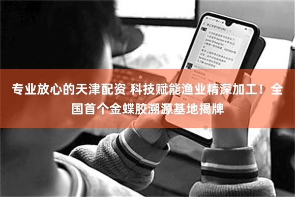 专业放心的天津配资 科技赋能渔业精深加工！全国首个金蝶胶溯源基地揭牌