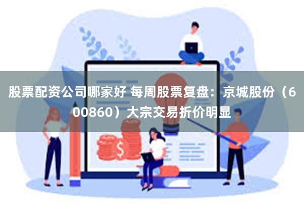 股票配资公司哪家好 每周股票复盘：京城股份（600860）大宗交易折价明显