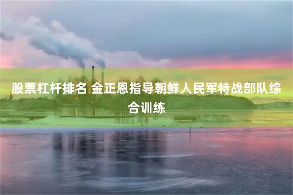 股票杠杆排名 金正恩指导朝鲜人民军特战部队综合训练