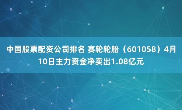 中国股票配资公司排名 赛轮轮胎（601058）4月10日主力资金净卖出1.08亿元
