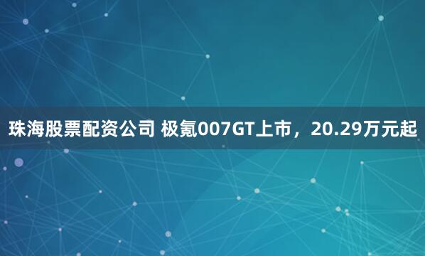 珠海股票配资公司 极氪007GT上市，20.29万元起