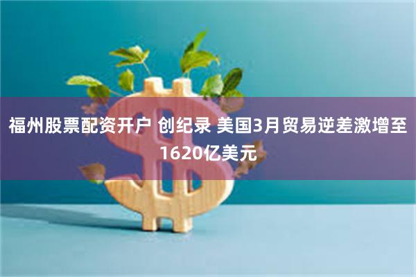 福州股票配资开户 创纪录 美国3月贸易逆差激增至1620亿美元