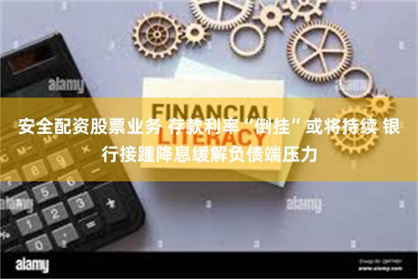 安全配资股票业务 存款利率“倒挂”或将持续 银行接踵降息缓解负债端压力
