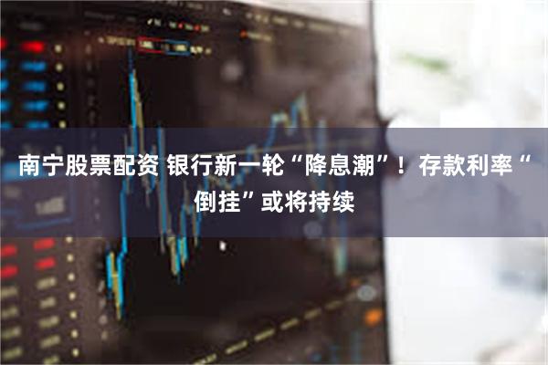南宁股票配资 银行新一轮“降息潮”！存款利率“倒挂”或将持续