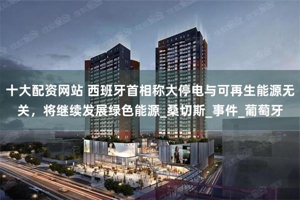 十大配资网站 西班牙首相称大停电与可再生能源无关，将继续发展绿色能源_桑切斯_事件_葡萄牙