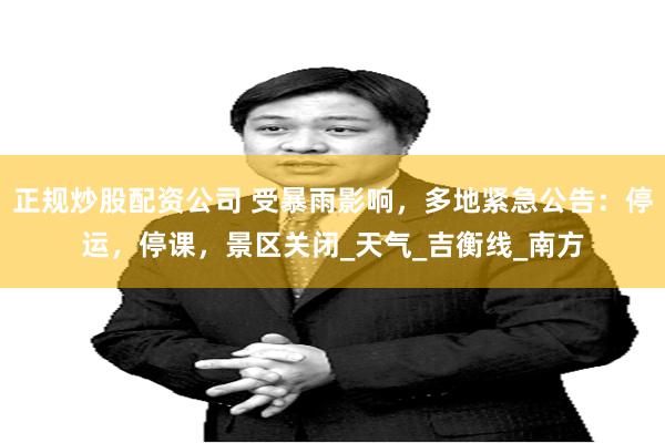 正规炒股配资公司 受暴雨影响，多地紧急公告：停运，停课，景区关闭_天气_吉衡线_南方