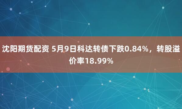 沈阳期货配资 5月9日科达转债下跌0.84%，转股溢价率18.99%