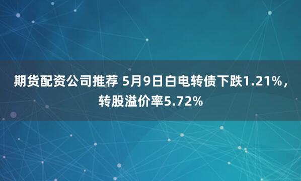 期货配资公司推荐 5月9日白电转债下跌1.21%，转股溢价率5.72%