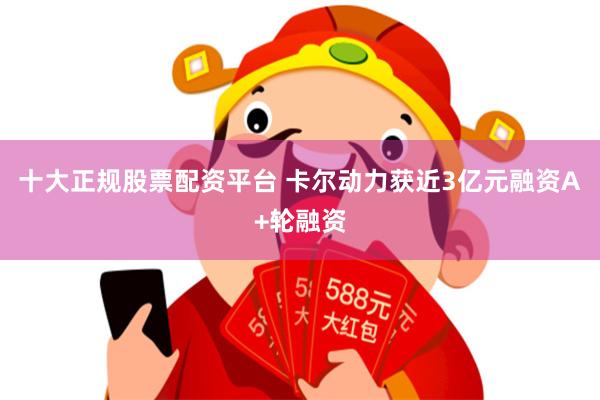 十大正规股票配资平台 卡尔动力获近3亿元融资A+轮融资
