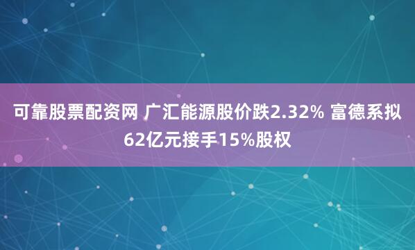 可靠股票配资网 广汇能源股价跌2.32% 富德系拟62亿元接手15%股权