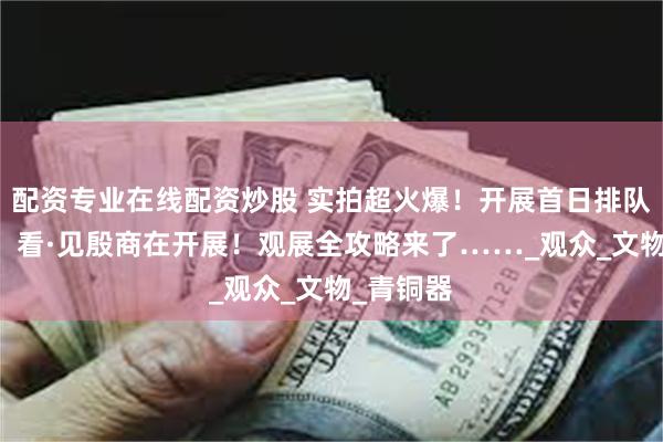 配资专业在线配资炒股 实拍超火爆！开展首日排队超50米！看·见殷商在开展！观展全攻略来了……_观众_文物_青铜器