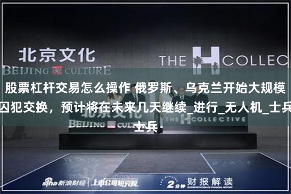 股票杠杆交易怎么操作 俄罗斯、乌克兰开始大规模囚犯交换，预计将在未来几天继续_进行_无人机_士兵