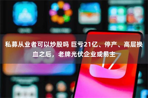 私募从业者可以炒股吗 巨亏21亿、停产、高层换血之后，老牌光伏企业或易主