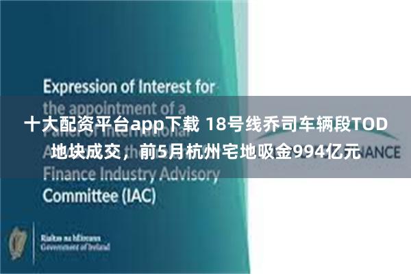 十大配资平台app下载 18号线乔司车辆段TOD地块成交，前5月杭州宅地吸金994亿元