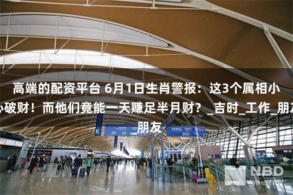 高端的配资平台 6月1日生肖警报：这3个属相小心破财！而他们竟能一天赚足半月财？_吉时_工作_朋友