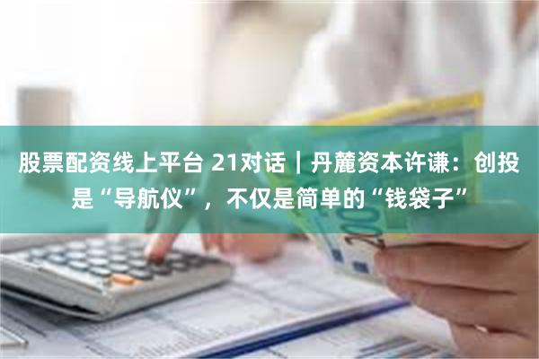 股票配资线上平台 21对话｜丹麓资本许谦：创投是“导航仪”，不仅是简单的“钱袋子”