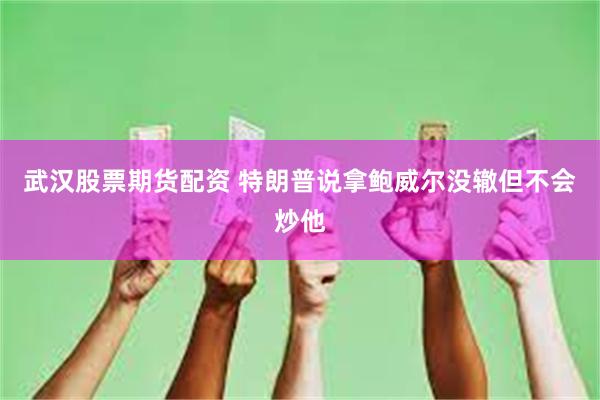 武汉股票期货配资 特朗普说拿鲍威尔没辙但不会炒他