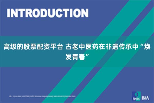 高级的股票配资平台 古老中医药在非遗传承中“焕发青春”