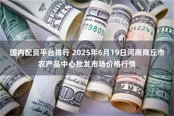 国内配资平台排行 2025年6月19日河南商丘市农产品中心批发市场价格行情