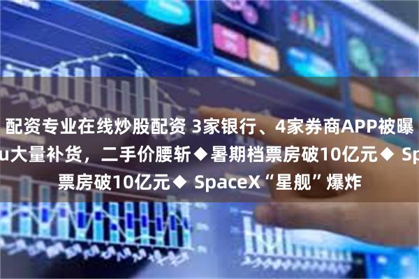 配资专业在线炒股配资 3家银行、4家券商APP被曝违法违规◆Labubu大量补货，二手价腰斩◆暑期档票房破10亿元◆ SpaceX“星舰”爆炸