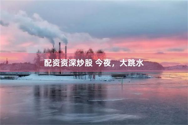 配资资深炒股 今夜，大跳水