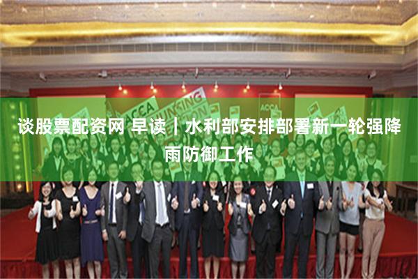 谈股票配资网 早读｜水利部安排部署新一轮强降雨防御工作