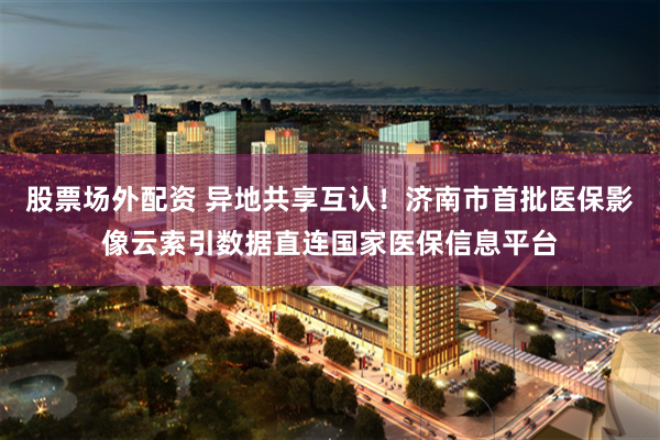 股票场外配资 异地共享互认！济南市首批医保影像云索引数据直连国家医保信息平台