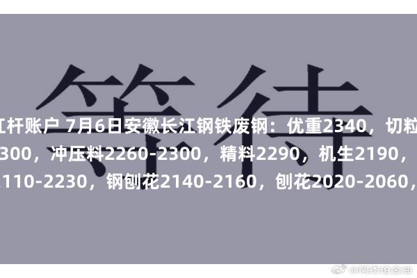 杠杆账户 7月6日安徽长江钢铁废钢：优重2340，切粒、冲子2300，重型废钢2300，冲压料2260-2300，精料2290，机生2190，中废2260，剪切料2110-2230，钢刨花2140-2160，刨花2020-2060，新钢板毛料2270，钢筋毛料2230，普重毛料1940-2230。