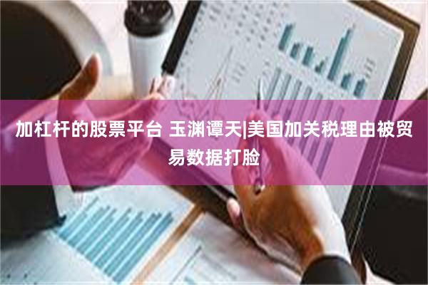 加杠杆的股票平台 玉渊谭天|美国加关税理由被贸易数据打脸