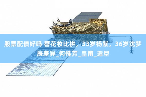 股票配债好吗 簪花妆比拼，33岁杨紫，36岁沈梦辰差异_何惟芳_皇甫_造型