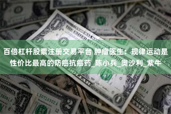 百倍杠杆股票注册交易平台 肿瘤医生：规律运动是性价比最高的防癌抗癌药_陈小兵_奥沙利_紫牛