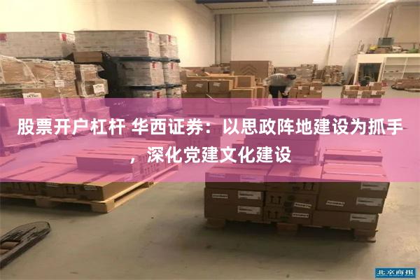 股票开户杠杆 华西证券：以思政阵地建设为抓手，深化党建文化建设