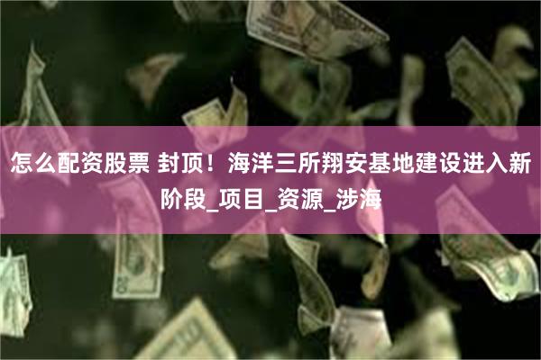 怎么配资股票 封顶！海洋三所翔安基地建设进入新阶段_项目_资源_涉海