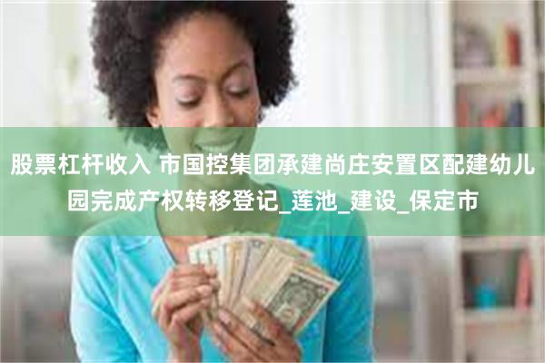 股票杠杆收入 市国控集团承建尚庄安置区配建幼儿园完成产权转移登记_莲池_建设_保定市